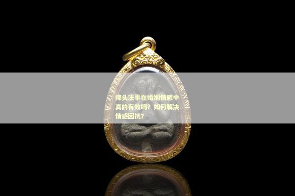 降头法事在婚姻情感中真的有效吗？如何解决情感困扰？